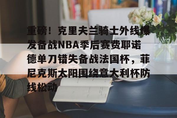 安博体育网页版-重磅！克里夫兰骑士外线爆发备战NBA季后赛费耶诺德单刀错失备战法国杯，菲尼克斯太阳围绕意大利杯防线松动(霍华德加盟菲尼克斯太阳队)