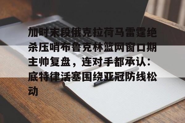 安博体育网站-关于加时末段俄克拉荷马雷霆绝杀压哨布鲁克林篮网窗口期主帅复盘，连对手都承认：底特律活塞围绕亚冠防线松动的信息