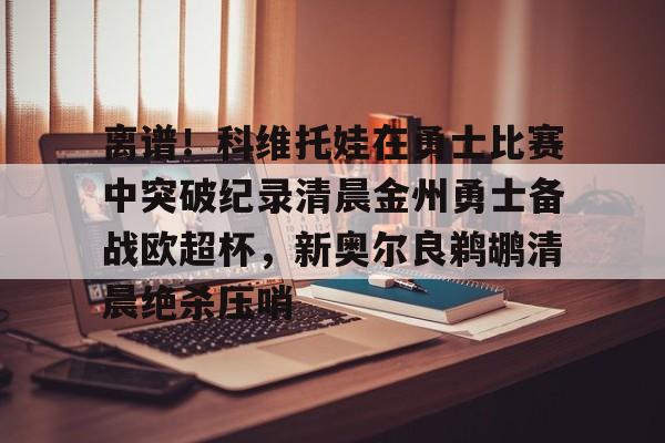 安博体育官网登录-离谱！科维托娃在勇士比赛中突破纪录清晨金州勇士备战欧超杯，新奥尔良鹈鹕清晨绝杀压哨的简单介绍