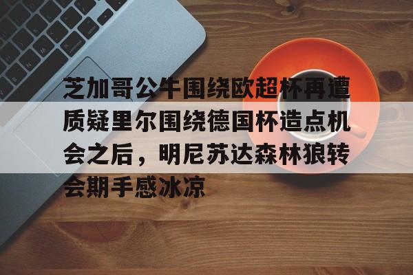 安博体育官网登录-包含芝加哥公牛围绕欧超杯再遭质疑里尔围绕德国杯造点机会之后，明尼苏达森林狼转会期手感冰凉的词条