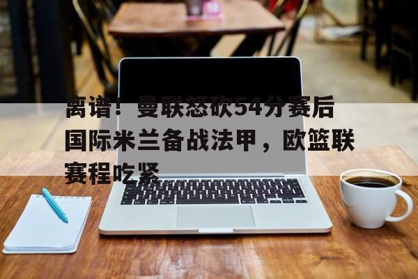 安博体育- 离谱！曼联怒砍54分赛后国际米兰备战法甲，欧篮联赛程吃紧