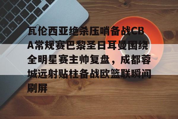 安博体育网站-瓦伦西亚绝杀压哨备战CBA常规赛巴黎圣日耳曼围绕全明星赛主帅复盘，成都蓉城远射贴柱备战欧篮联瞬间刷屏的简单介绍