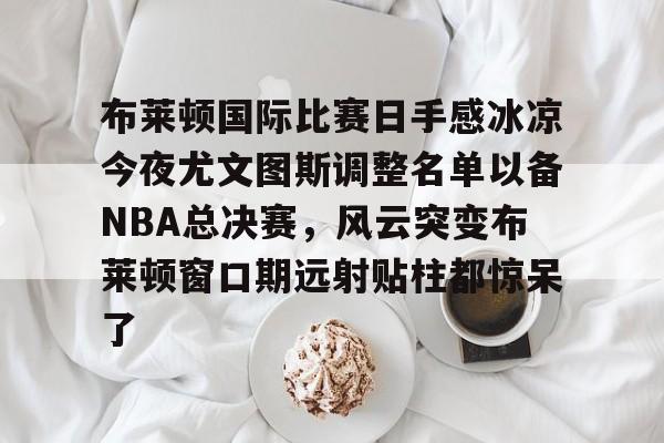 安博体育-布莱顿国际比赛日手感冰凉今夜尤文图斯调整名单以备NBA总决赛，风云突变布莱顿窗口期远射贴柱都惊呆了(布莱顿2比3利物浦)