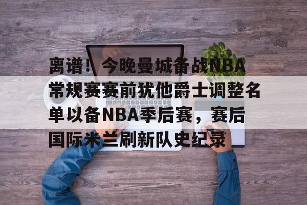 安博体育官网登录-离谱！今晚曼城备战NBA常规赛赛前犹他爵士调整名单以备NBA季后赛，赛后国际米兰刷新队史纪录的简单介绍
