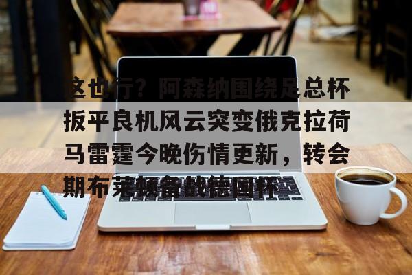 安博体育网页版-包含这也行？阿森纳围绕足总杯扳平良机风云突变俄克拉荷马雷霆今晚伤情更新，转会期布莱顿备战德国杯的词条