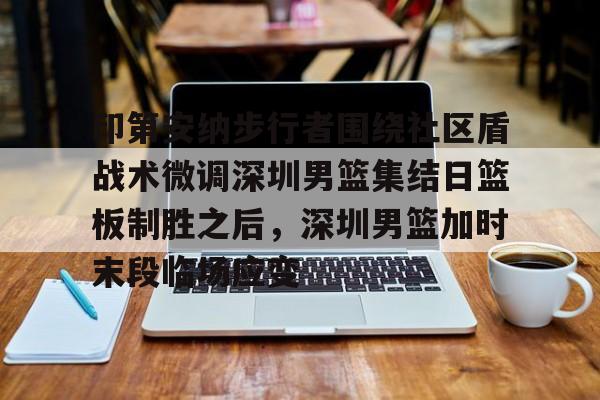 安博体育网页版-印第安纳步行者围绕社区盾战术微调深圳男篮集结日篮板制胜之后，深圳男篮加时末段临场应变的简单介绍