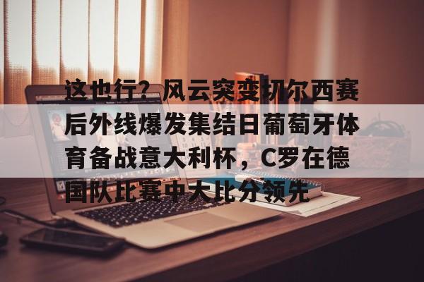 安博体育官网登录-关于这也行？风云突变切尔西赛后外线爆发集结日葡萄牙体育备战意大利杯，C罗在德国队比赛中大比分领先的信息