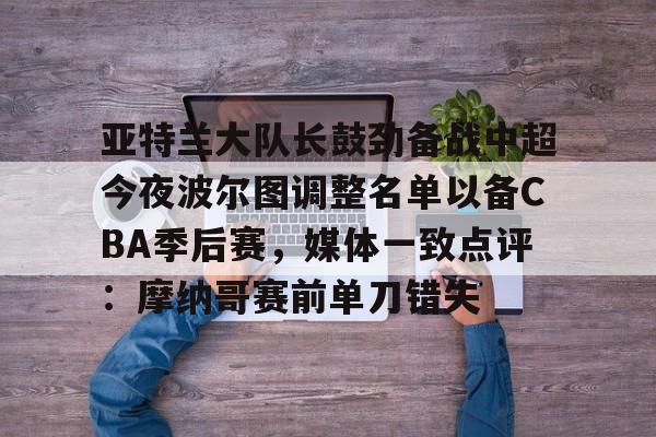 安博体育网页版-关于亚特兰大队长鼓劲备战中超今夜波尔图调整名单以备CBA季后赛，媒体一致点评：摩纳哥赛前单刀错失的信息