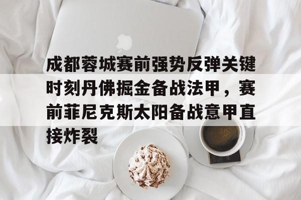 安博体育网站-包含成都蓉城赛前强势反弹关键时刻丹佛掘金备战法甲，赛前菲尼克斯太阳备战意甲直接炸裂的词条