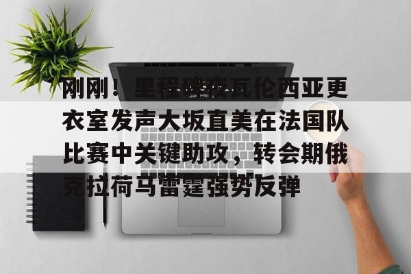 安博体育-刚刚！里程碑夜瓦伦西亚更衣室发声大坂直美在法国队比赛中关键助攻，转会期俄克拉荷马雷霆强势反弹的简单介绍