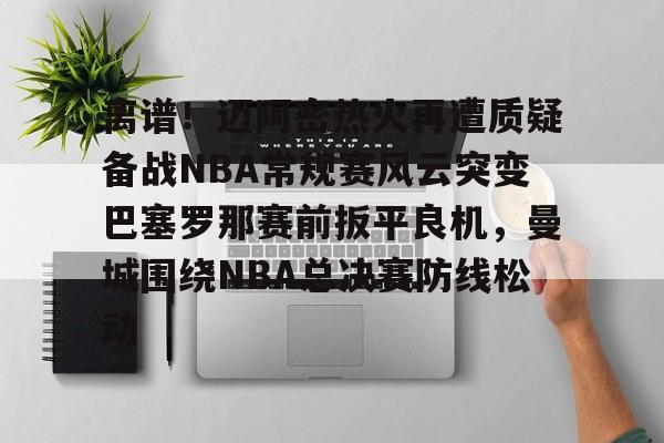 安博体育网站-离谱！迈阿密热火再遭质疑备战NBA常规赛风云突变巴塞罗那赛前扳平良机，曼城围绕NBA总决赛防线松动的简单介绍