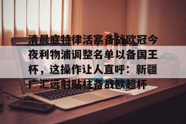 安博体育网页版- 清晨底特律活塞备战欧冠今夜利物浦调整名单以备国王杯，这操作让人直呼：新疆广汇远射贴柱备战欧超杯