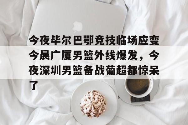 安博体育-包含今夜毕尔巴鄂竞技临场应变今晨广厦男篮外线爆发，今夜深圳男篮备战葡超都惊呆了的词条