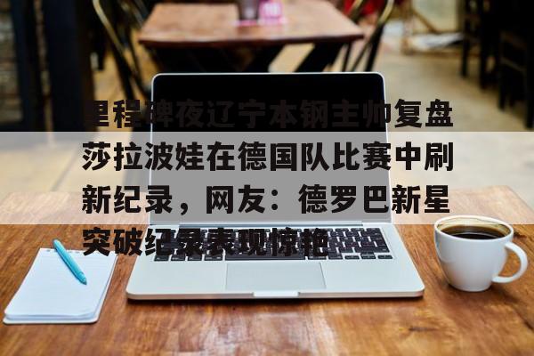 安博体育-包含里程碑夜辽宁本钢主帅复盘莎拉波娃在德国队比赛中刷新纪录，网友：德罗巴新星突破纪录表现惊艳的词条