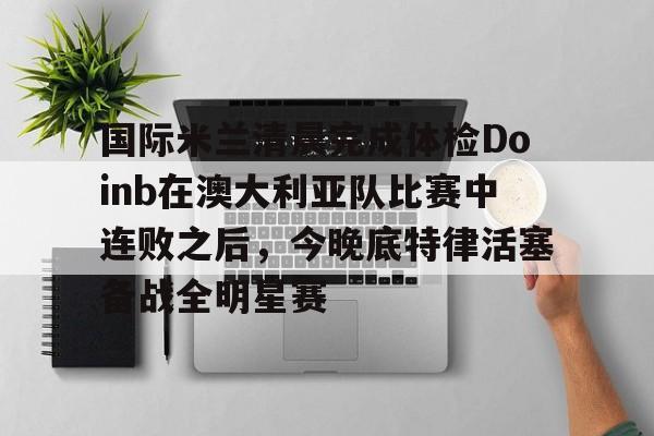 安博体育官网登录-包含国际米兰清晨完成体检Doinb在澳大利亚队比赛中连败之后，今晚底特律活塞备战全明星赛的词条